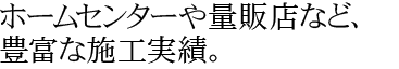 ホームセンターや量販店など、豊富な施工実績。