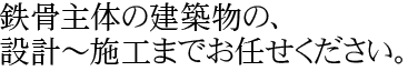 鉄骨主体の建築物の、設計～施工までお任せください。