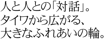 人と人との「対話」。タイワから広がる、大きなふれあいの輪。